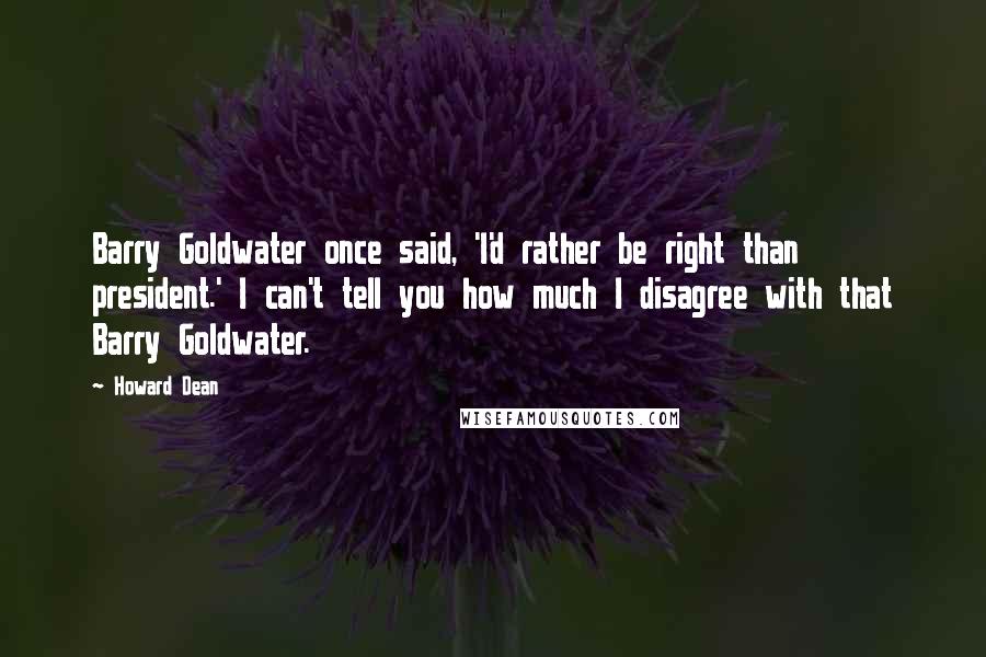 Howard Dean Quotes: Barry Goldwater once said, 'I'd rather be right than president.' I can't tell you how much I disagree with that Barry Goldwater.