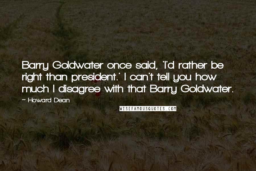 Howard Dean Quotes: Barry Goldwater once said, 'I'd rather be right than president.' I can't tell you how much I disagree with that Barry Goldwater.