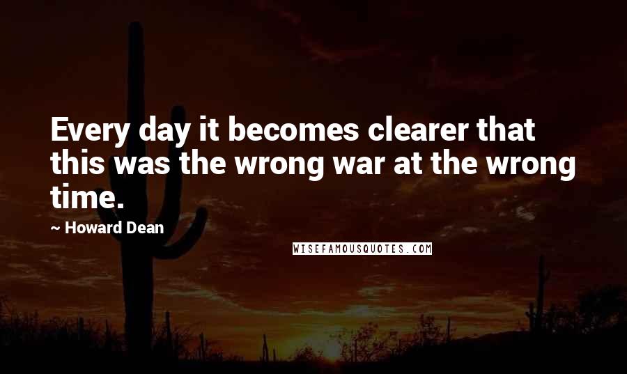 Howard Dean Quotes: Every day it becomes clearer that this was the wrong war at the wrong time.