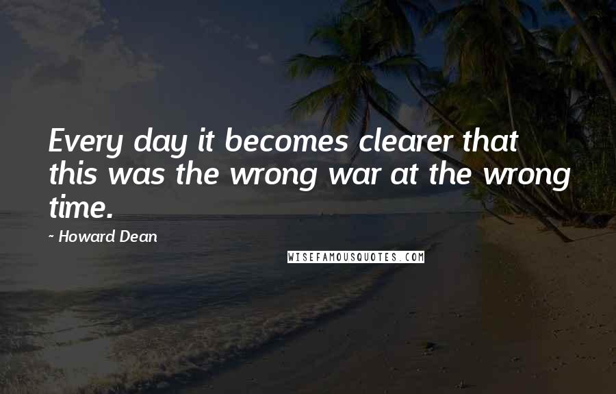 Howard Dean Quotes: Every day it becomes clearer that this was the wrong war at the wrong time.