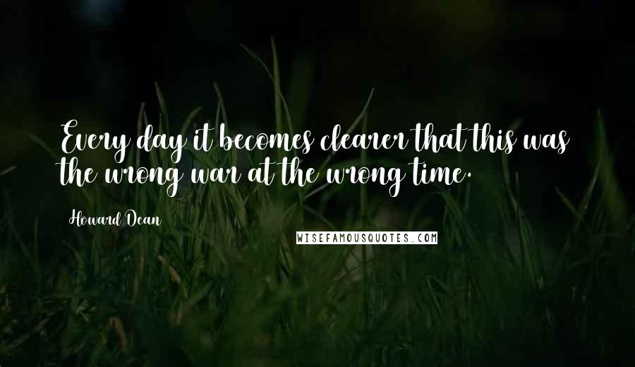 Howard Dean Quotes: Every day it becomes clearer that this was the wrong war at the wrong time.