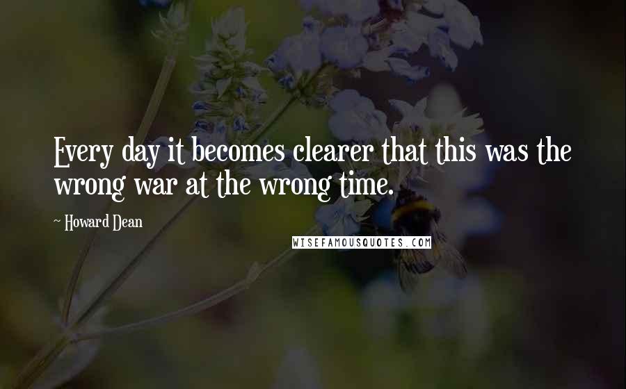 Howard Dean Quotes: Every day it becomes clearer that this was the wrong war at the wrong time.