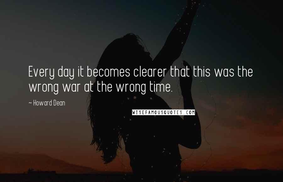 Howard Dean Quotes: Every day it becomes clearer that this was the wrong war at the wrong time.