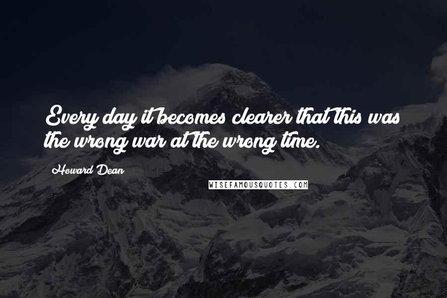 Howard Dean Quotes: Every day it becomes clearer that this was the wrong war at the wrong time.