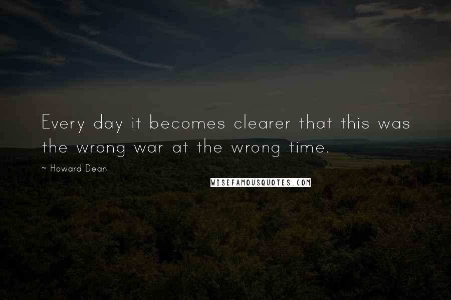 Howard Dean Quotes: Every day it becomes clearer that this was the wrong war at the wrong time.