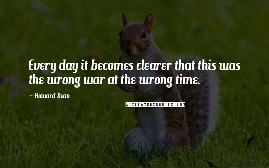 Howard Dean Quotes: Every day it becomes clearer that this was the wrong war at the wrong time.