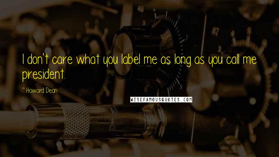 Howard Dean Quotes: I don't care what you label me as long as you call me president.