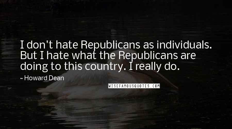 Howard Dean Quotes: I don't hate Republicans as individuals. But I hate what the Republicans are doing to this country. I really do.