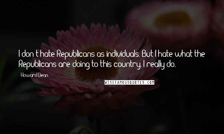 Howard Dean Quotes: I don't hate Republicans as individuals. But I hate what the Republicans are doing to this country. I really do.
