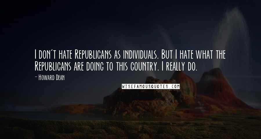 Howard Dean Quotes: I don't hate Republicans as individuals. But I hate what the Republicans are doing to this country. I really do.