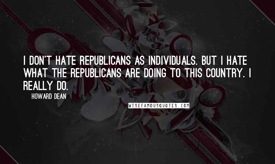 Howard Dean Quotes: I don't hate Republicans as individuals. But I hate what the Republicans are doing to this country. I really do.