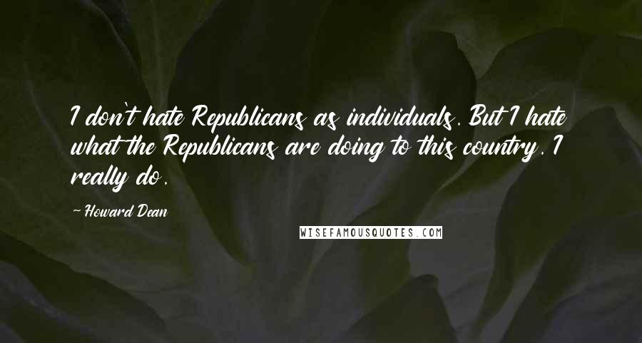 Howard Dean Quotes: I don't hate Republicans as individuals. But I hate what the Republicans are doing to this country. I really do.