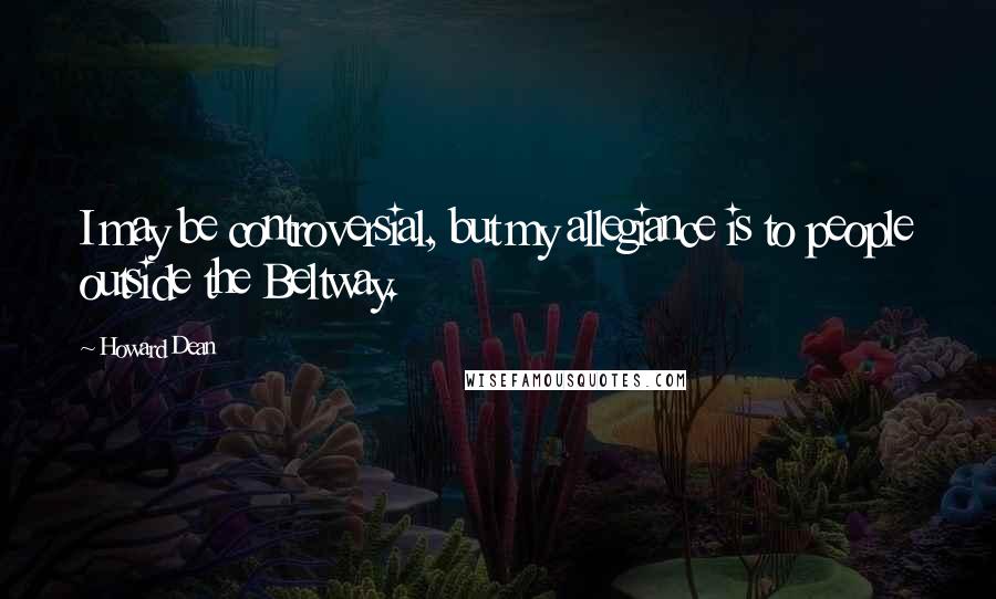 Howard Dean Quotes: I may be controversial, but my allegiance is to people outside the Beltway.