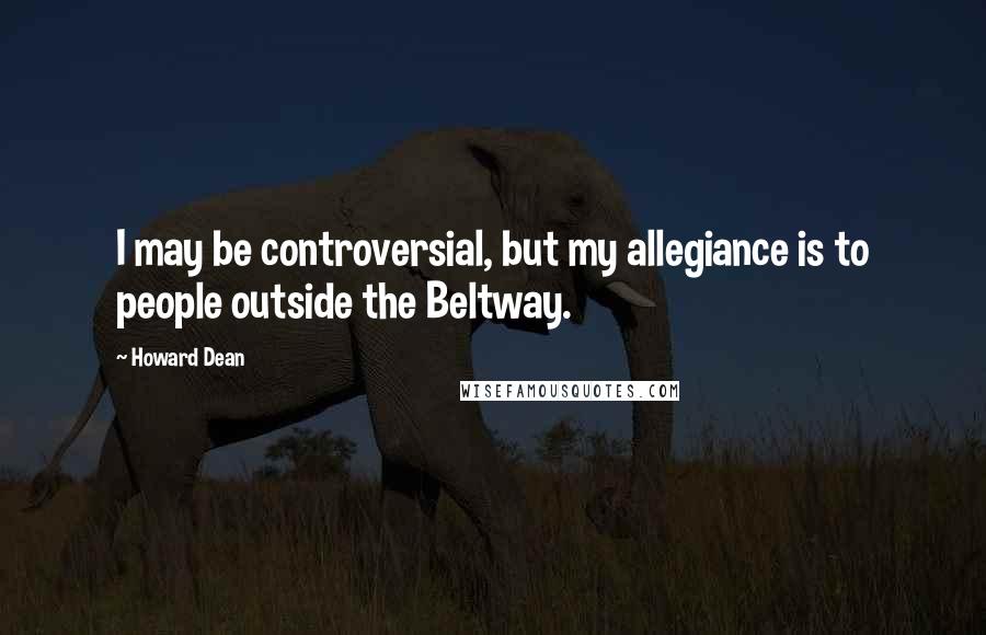 Howard Dean Quotes: I may be controversial, but my allegiance is to people outside the Beltway.