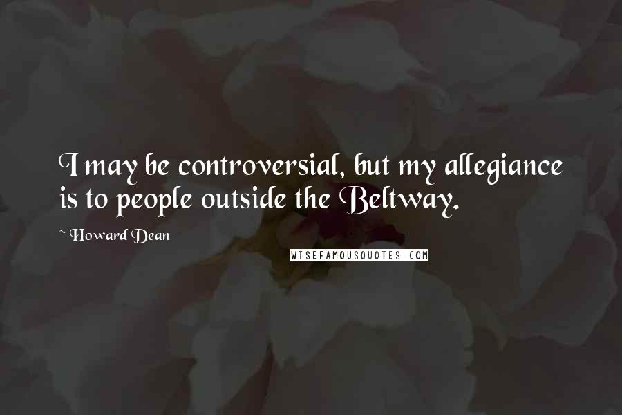 Howard Dean Quotes: I may be controversial, but my allegiance is to people outside the Beltway.