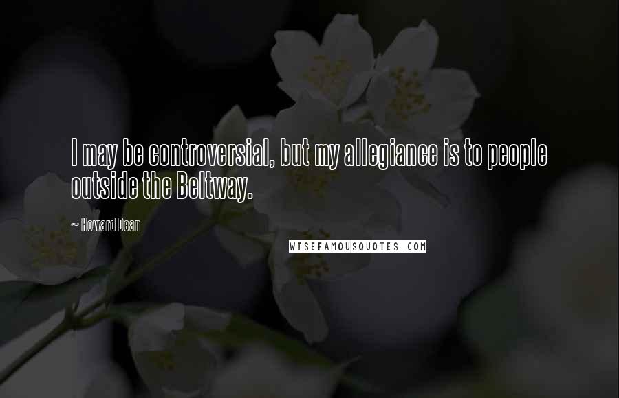 Howard Dean Quotes: I may be controversial, but my allegiance is to people outside the Beltway.