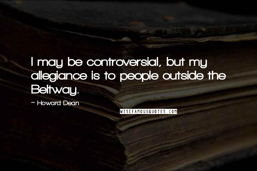Howard Dean Quotes: I may be controversial, but my allegiance is to people outside the Beltway.
