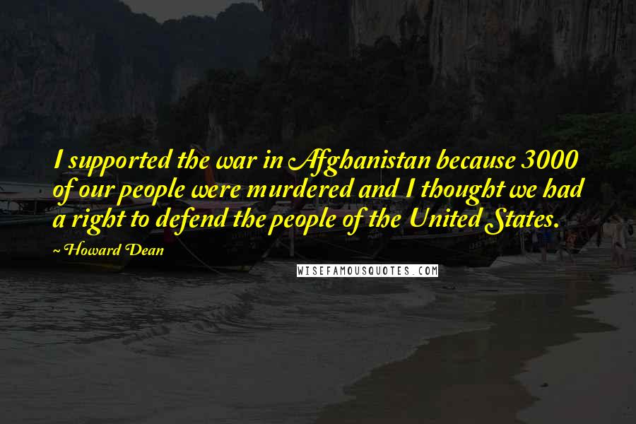 Howard Dean Quotes: I supported the war in Afghanistan because 3000 of our people were murdered and I thought we had a right to defend the people of the United States.