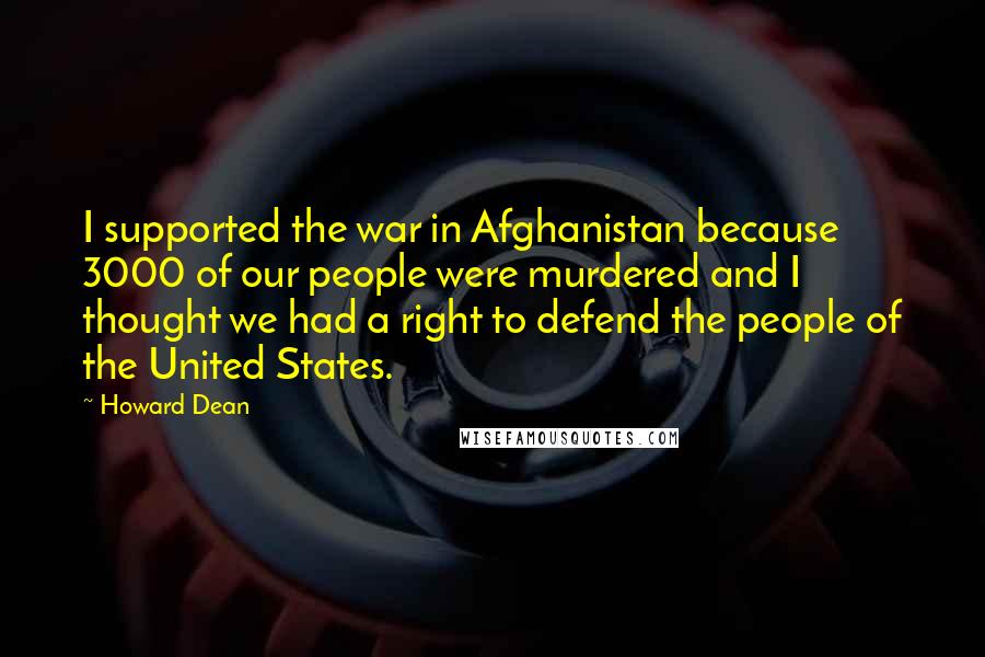 Howard Dean Quotes: I supported the war in Afghanistan because 3000 of our people were murdered and I thought we had a right to defend the people of the United States.