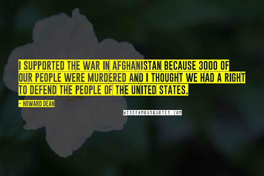 Howard Dean Quotes: I supported the war in Afghanistan because 3000 of our people were murdered and I thought we had a right to defend the people of the United States.