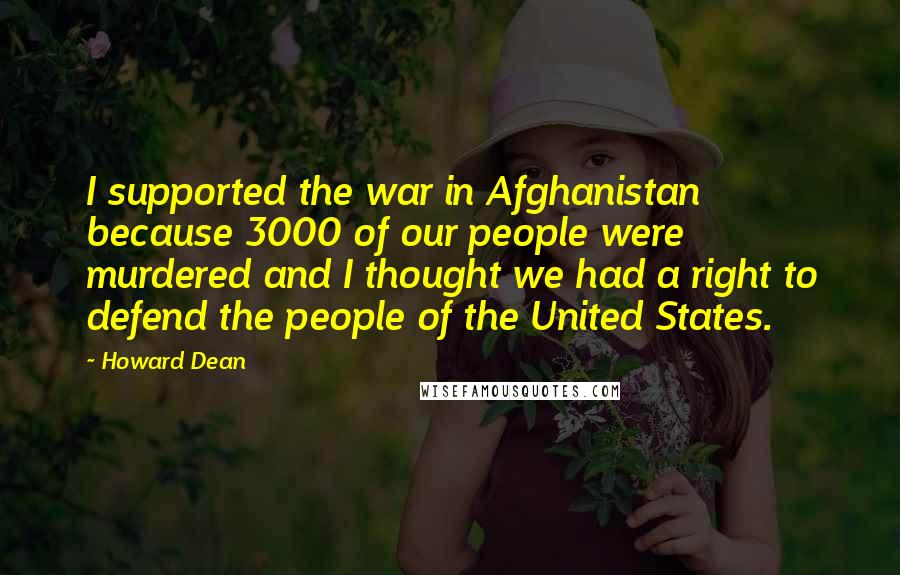 Howard Dean Quotes: I supported the war in Afghanistan because 3000 of our people were murdered and I thought we had a right to defend the people of the United States.