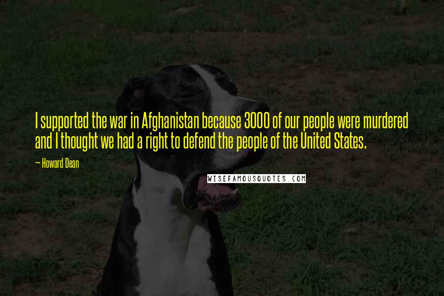 Howard Dean Quotes: I supported the war in Afghanistan because 3000 of our people were murdered and I thought we had a right to defend the people of the United States.