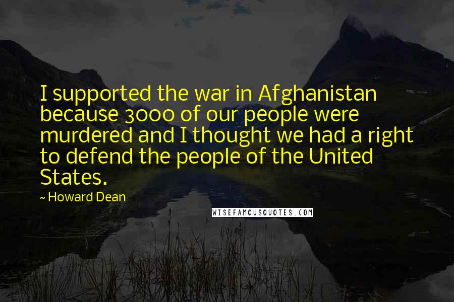 Howard Dean Quotes: I supported the war in Afghanistan because 3000 of our people were murdered and I thought we had a right to defend the people of the United States.