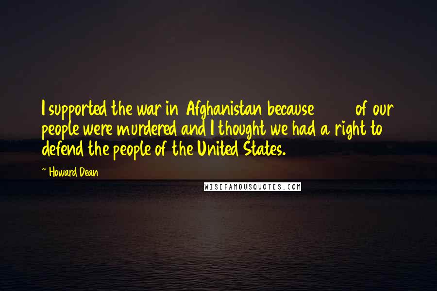 Howard Dean Quotes: I supported the war in Afghanistan because 3000 of our people were murdered and I thought we had a right to defend the people of the United States.