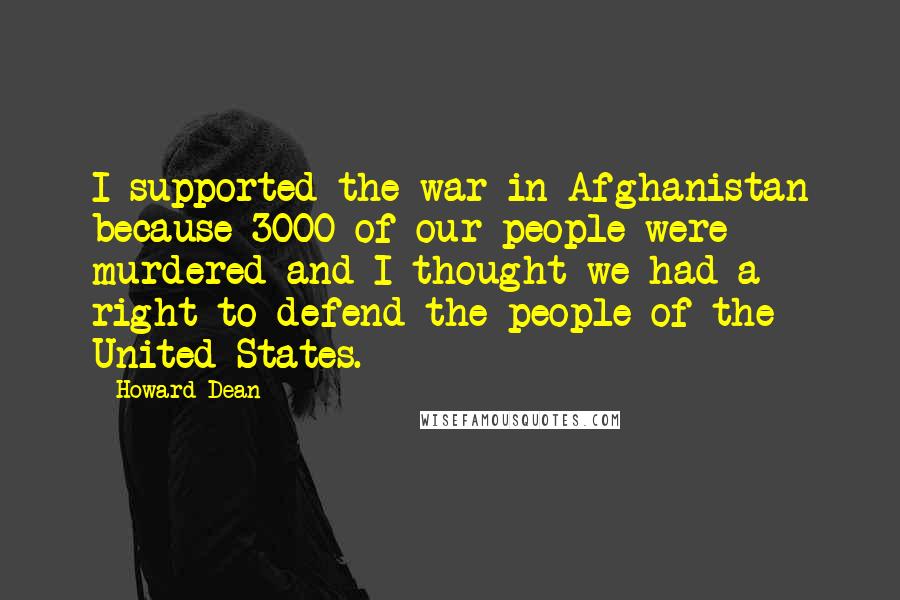 Howard Dean Quotes: I supported the war in Afghanistan because 3000 of our people were murdered and I thought we had a right to defend the people of the United States.