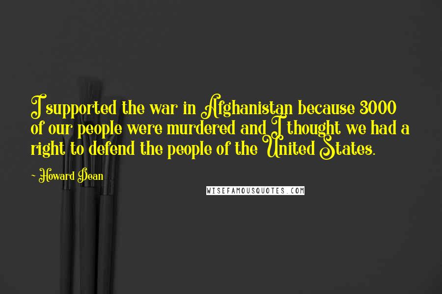 Howard Dean Quotes: I supported the war in Afghanistan because 3000 of our people were murdered and I thought we had a right to defend the people of the United States.