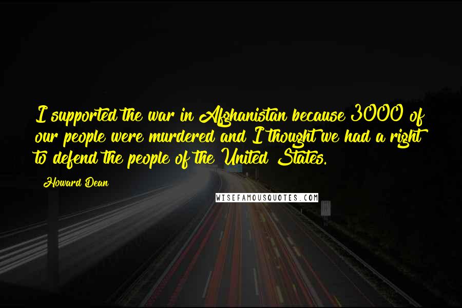 Howard Dean Quotes: I supported the war in Afghanistan because 3000 of our people were murdered and I thought we had a right to defend the people of the United States.