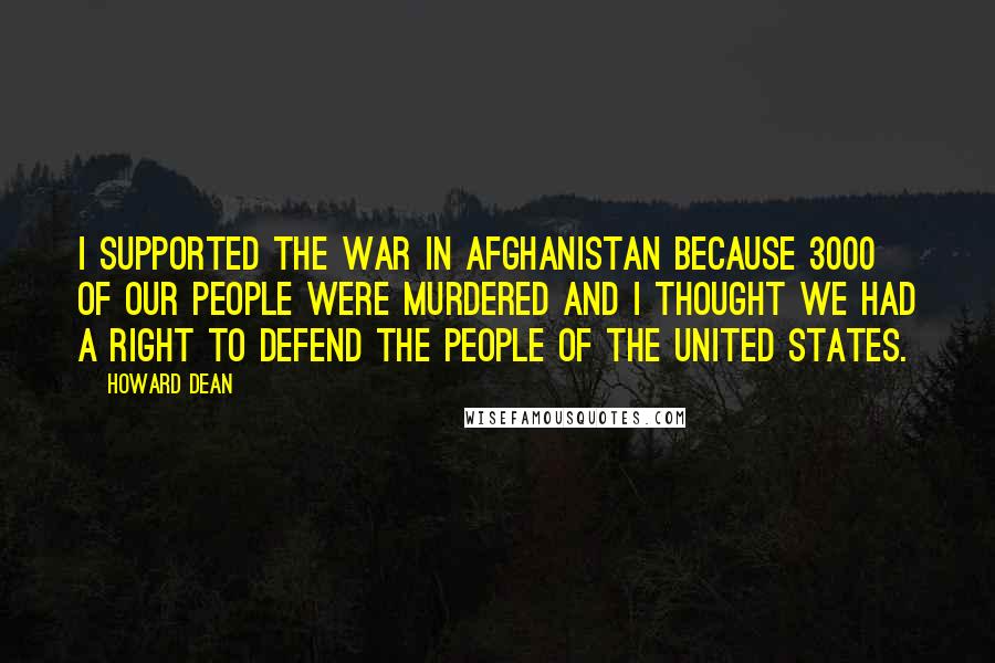 Howard Dean Quotes: I supported the war in Afghanistan because 3000 of our people were murdered and I thought we had a right to defend the people of the United States.