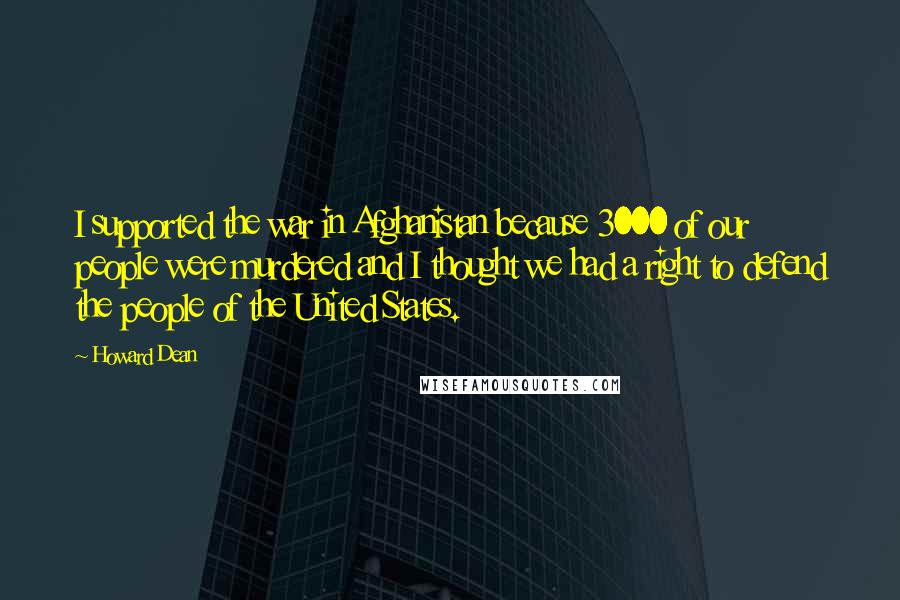 Howard Dean Quotes: I supported the war in Afghanistan because 3000 of our people were murdered and I thought we had a right to defend the people of the United States.