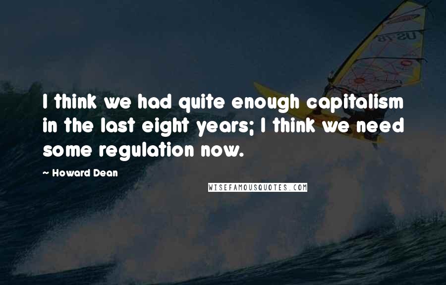 Howard Dean Quotes: I think we had quite enough capitalism in the last eight years; I think we need some regulation now.