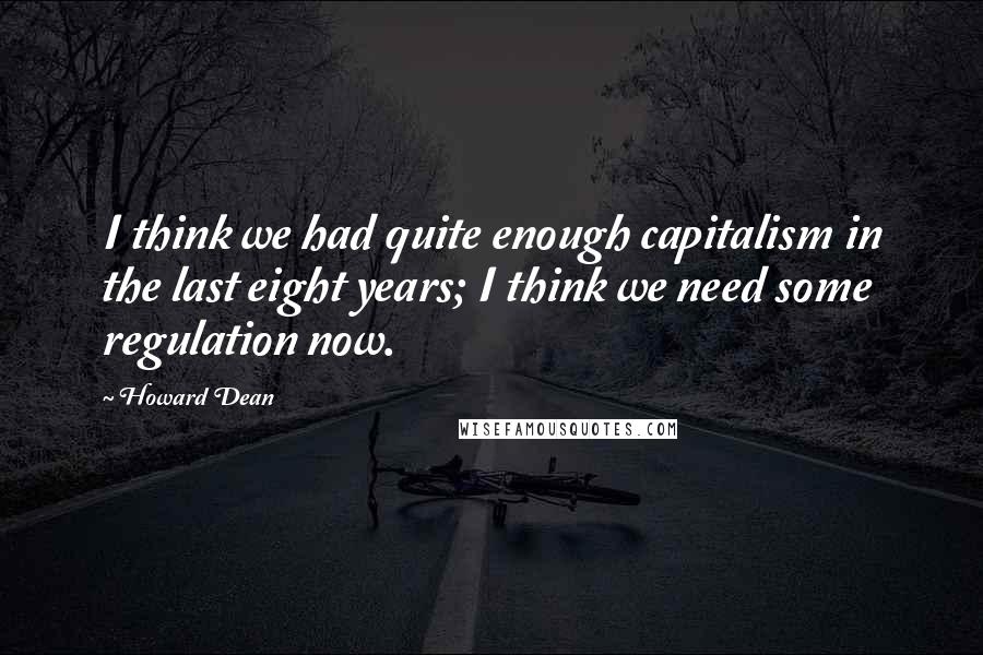 Howard Dean Quotes: I think we had quite enough capitalism in the last eight years; I think we need some regulation now.