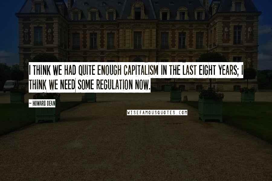 Howard Dean Quotes: I think we had quite enough capitalism in the last eight years; I think we need some regulation now.