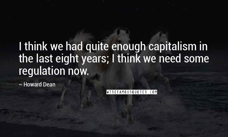 Howard Dean Quotes: I think we had quite enough capitalism in the last eight years; I think we need some regulation now.