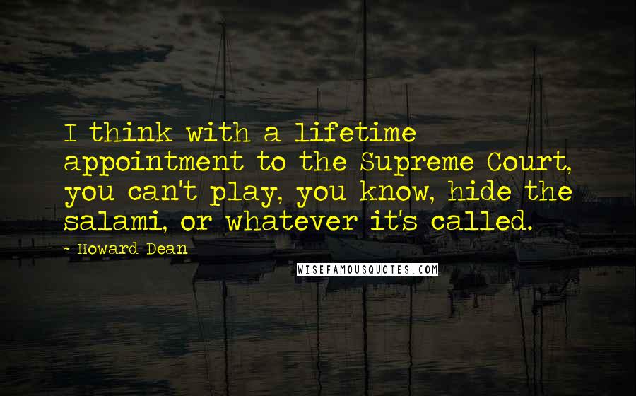 Howard Dean Quotes: I think with a lifetime appointment to the Supreme Court, you can't play, you know, hide the salami, or whatever it's called.