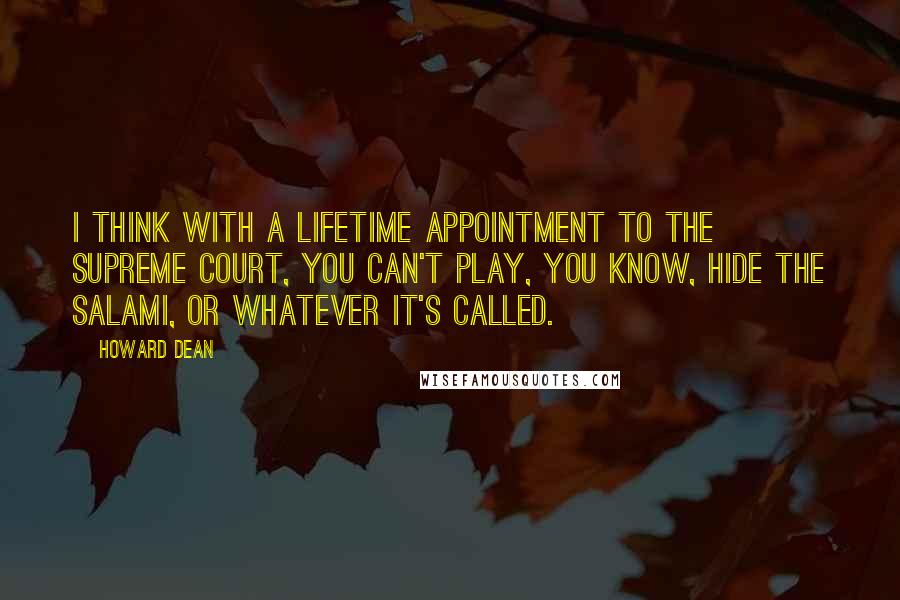 Howard Dean Quotes: I think with a lifetime appointment to the Supreme Court, you can't play, you know, hide the salami, or whatever it's called.