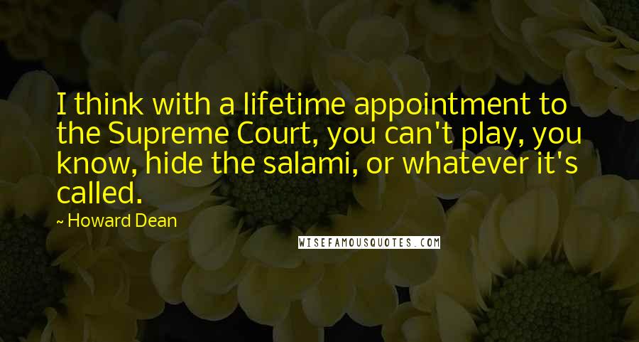 Howard Dean Quotes: I think with a lifetime appointment to the Supreme Court, you can't play, you know, hide the salami, or whatever it's called.