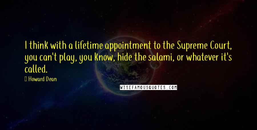 Howard Dean Quotes: I think with a lifetime appointment to the Supreme Court, you can't play, you know, hide the salami, or whatever it's called.