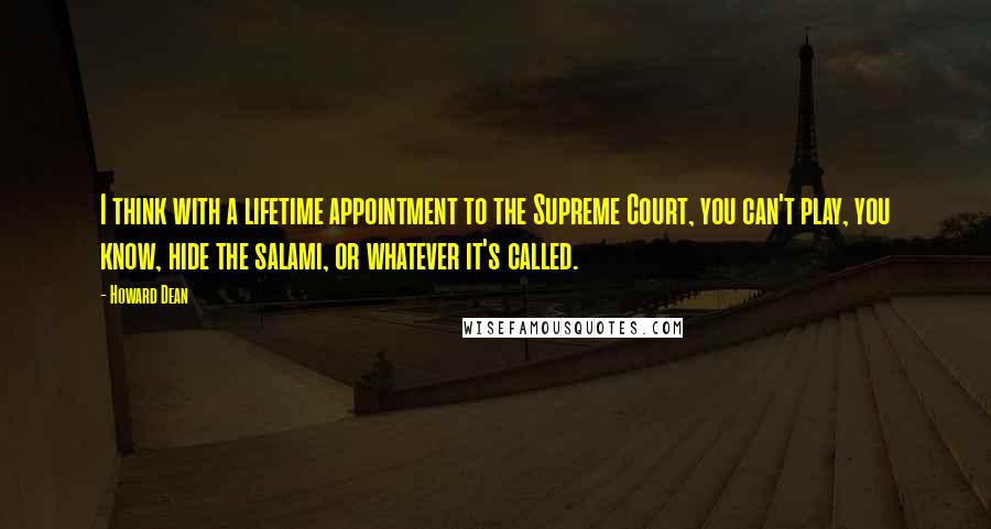 Howard Dean Quotes: I think with a lifetime appointment to the Supreme Court, you can't play, you know, hide the salami, or whatever it's called.