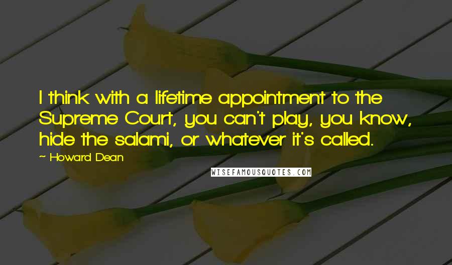 Howard Dean Quotes: I think with a lifetime appointment to the Supreme Court, you can't play, you know, hide the salami, or whatever it's called.