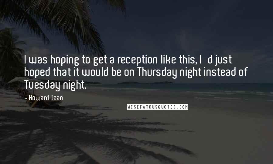 Howard Dean Quotes: I was hoping to get a reception like this, I'd just hoped that it would be on Thursday night instead of Tuesday night.