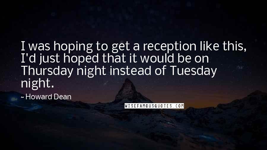 Howard Dean Quotes: I was hoping to get a reception like this, I'd just hoped that it would be on Thursday night instead of Tuesday night.