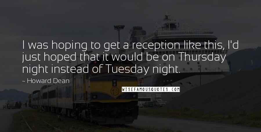 Howard Dean Quotes: I was hoping to get a reception like this, I'd just hoped that it would be on Thursday night instead of Tuesday night.