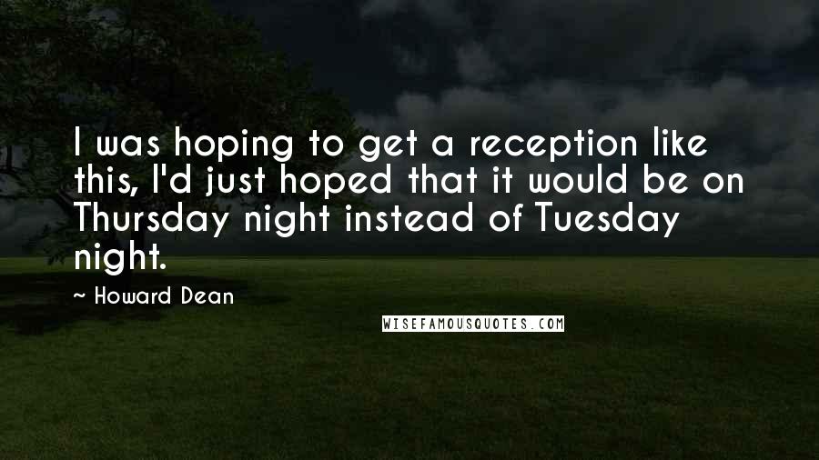 Howard Dean Quotes: I was hoping to get a reception like this, I'd just hoped that it would be on Thursday night instead of Tuesday night.