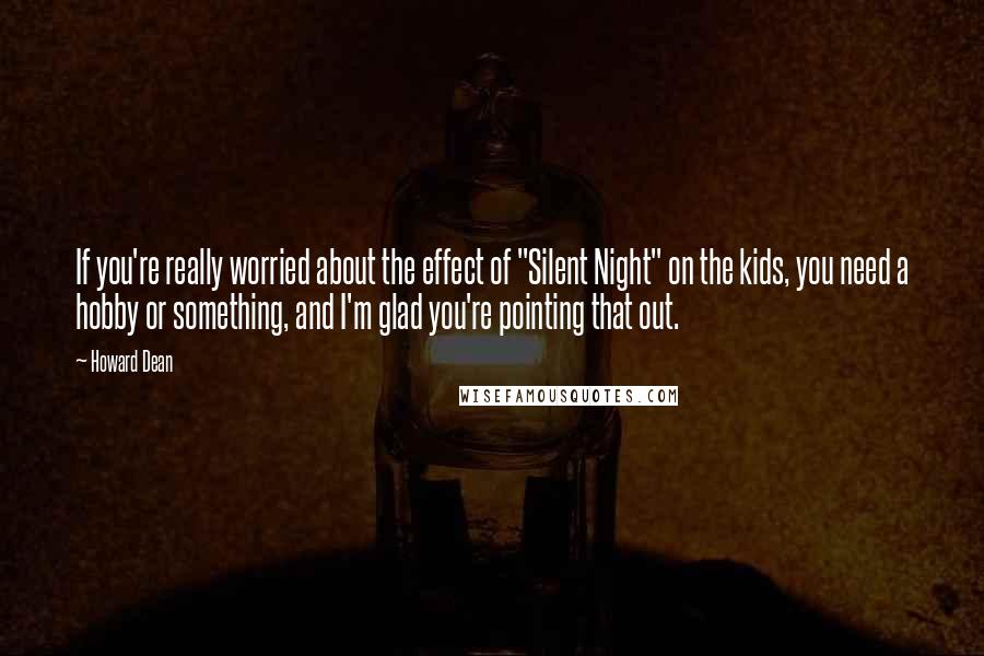 Howard Dean Quotes: If you're really worried about the effect of "Silent Night" on the kids, you need a hobby or something, and I'm glad you're pointing that out.