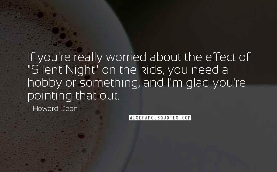 Howard Dean Quotes: If you're really worried about the effect of "Silent Night" on the kids, you need a hobby or something, and I'm glad you're pointing that out.