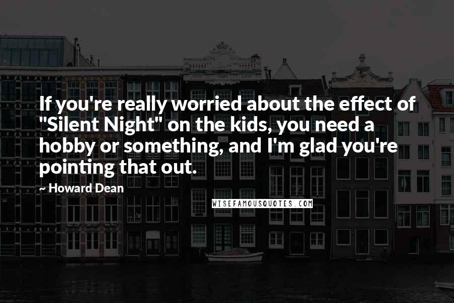 Howard Dean Quotes: If you're really worried about the effect of "Silent Night" on the kids, you need a hobby or something, and I'm glad you're pointing that out.
